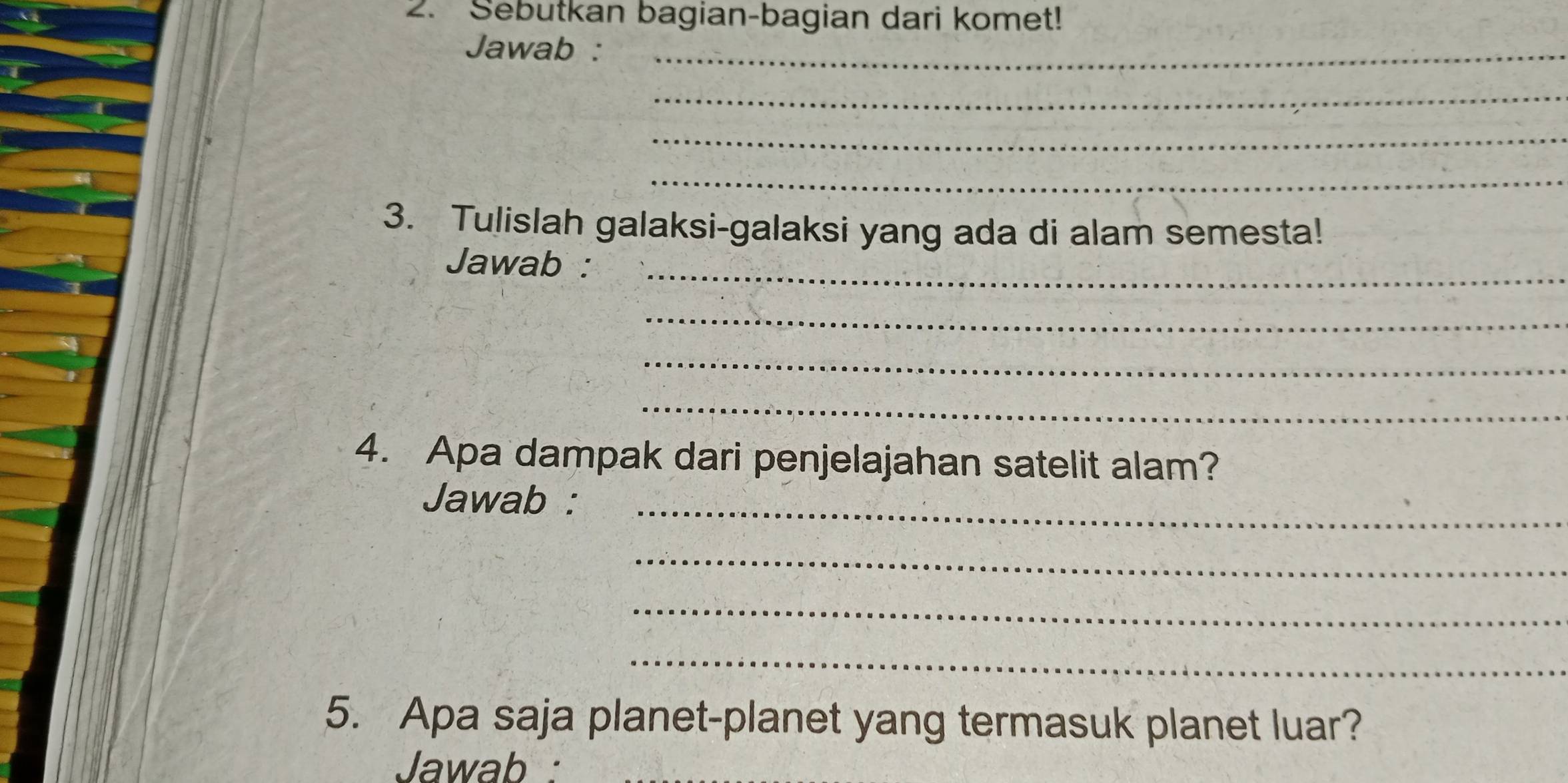 Sebutkan bagian-bagian dari komet! 
Jawab :_ 
_ 
_ 
_ 
3. Tulislah galaksi-galaksi yang ada di alam semesta! 
Jawab :_ 
_ 
_ 
_ 
4. Apa dampak dari penjelajahan satelit alam? 
Jawab :_ 
_ 
_ 
_ 
5. Apa saja planet-planet yang termasuk planet luar? 
Jawab :_