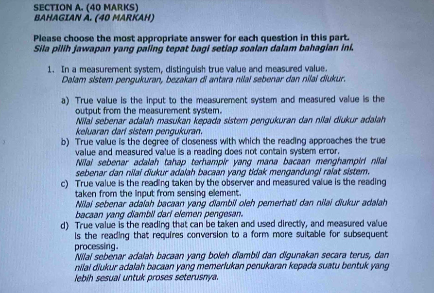 BAHAGIAN A. (40 MARKAH) 
Please choose the most appropriate answer for each question in this part. 
Sila pilih jawapan yang paling tepat bagi setiap soalan dalam bahagian ini. 
1. In a measurement system, distinguish true value and measured value. 
Dalam sistem pengukuran, bezakan di antara nilal sebenar dan nilai diukur. 
a) True value is the input to the measurement system and measured value is the 
output from the measurement system. 
Nilai sebenar adalah masukan kepada sistem pengukuran dan nilai diukur adalah 
keluaran dari sistem pengukuran. 
b) True value is the degree of closeness with which the reading approaches the true 
value and measured value is a reading does not contain system error. 
Nilai sebenar adalah tahap terhampir yang mana bacaan menghampiri nilai 
sebenar dan nilai diukur adalah bacaan yang tidak mengandungi ralat sistem. 
c) True value is the reading taken by the observer and measured value is the reading 
taken from the input from sensing element. 
Nilai sebenar adalah bacaan yang diambil oleh pemerhati dan nilai diukur adalah 
bacaan yang diambil dari elemen pengesan. 
d) True value is the reading that can be taken and used directly, and measured value 
Is the reading that requires conversion to a form more suitable for subsequent 
processing. 
Nilal sebenar adalah bacaan yang boleh diambil dan digunakan secara terus, dan 
nilai diukur adalah bacaan yang memerlukan penukaran kepada suatu bentuk yang 
lebih sesuai untuk proses seterusnya.