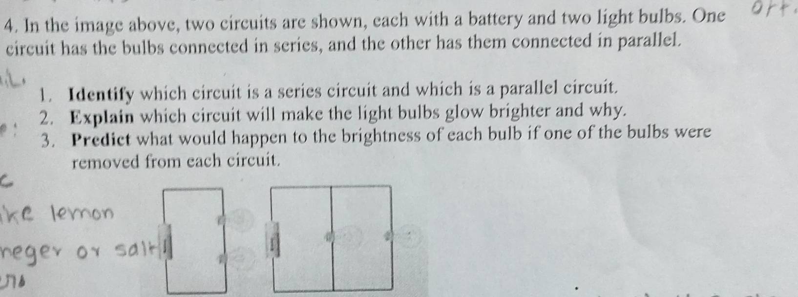 In the image above, two circuits are shown, each with a battery and two light bulbs. One 
circuit has the bulbs connected in series, and the other has them connected in parallel. 
1. Identify which circuit is a series circuit and which is a parallel circuit. 
2. Explain which circuit will make the light bulbs glow brighter and why. 
3. Predict what would happen to the brightness of each bulb if one of the bulbs were 
removed from each circuit.