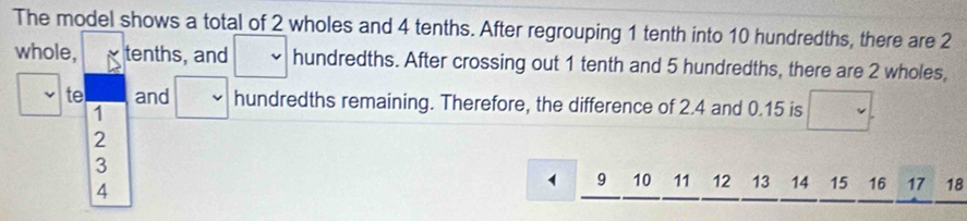 The model shows a total of 2 wholes and 4 tenths. After regrouping 1 tenth into 10 hundredths, there are 2
whole, tenths, and □ hundredths. After crossing out 1 tenth and 5 hundredths, there are 2 wholes, 
te and □ hundredths remaining. Therefore, the difference of 2.4 and 0.15 is
1
2
3
4
9 10 11 12 13 14 15 16 17 18