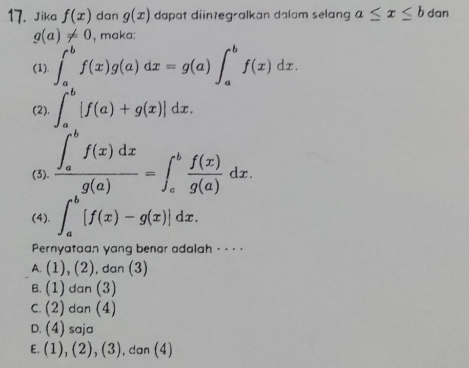 Jika f(x) dan g(x) dapat diintegralkan dalam selang a≤ x≤ b dan
g(a)!= 0 , maka;
(1). ∈t _a^(bf(x)g(a)dx=g(a)∈t _a^bf(x)dx
(2). ∈t _a^b[f(a)+g(x)]dx.
(3). frac (∈t _a)^bf(x)dx)g(a)=∈t _a^(bfrac f(x))g(a)dx.
(4). ∈t _a^b[f(x)-g(x)]dx. 
Pernyataan yang benar adalah - - · ·
A. (1),(2) , dan (3)
B. (1) dan (3)
C. (2) dan (4)
D. (4) saja
E. (1),(2), (3) , dan (4)