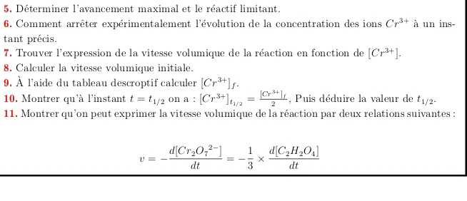 5, Déterminer l'avancement maximal et le réactif limitant. 
6. Comment arrêter expérimentalement l'évolution de la concentration des ions Cr^(3+)a un ins- 
tant précis. 
7. Trouver l'expression de la vitesse volumique de la réaction en fonction de [Cr^(3+)]. 
8. Calculer la vitesse volumique initiale. 
9. hat A À l'aide du tableau descroptif calculer [Cr^(3+)]f. 
10. Montrer qu'à l'instant t=t_1/2 on a:[Cr^(3+)]_t_1/2=frac [Cr^(3+)]_f2 , Puis déduire la valeur de t_1/2^.
11. Montrer qu’on peut exprimer la vitesse volumique de la réaction par deux relations suivantes :
v=-frac d[Cr_2O_7^((2-)])dt=- 1/3 * frac d[C_2H_2O_4]dt