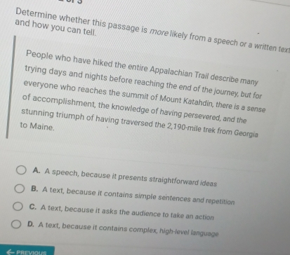 and how you can tell.
Determine whether this passage is more likely from a speech or a written tex
People who have hiked the entire Appalachian Trail describe many
trying days and nights before reaching the end of the journey, but for
everyone who reaches the summit of Mount Katahdin, there is a sense
of accomplishment, the knowledge of having persevered, and the
stunning triumph of having traversed the 2,190-mile trek from Georgia
to Maine.
A. A speech, because it presents straightforward ideas
B. A text, because it contains simple sentences and repetition
C. A text, because it asks the audience to take an action
D. A text, because it contains complex, high-level language