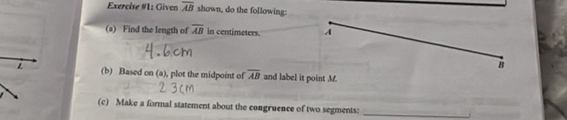 Exercise #1: Given overline AB shown, do the following: 
(a) Find the length of overline AB in centimeters. 
A 
B 
(b) Based on (a), plot the midpoint of overline AB and label it point M. 
(c) Make a formal statement about the congruence of two segments:_