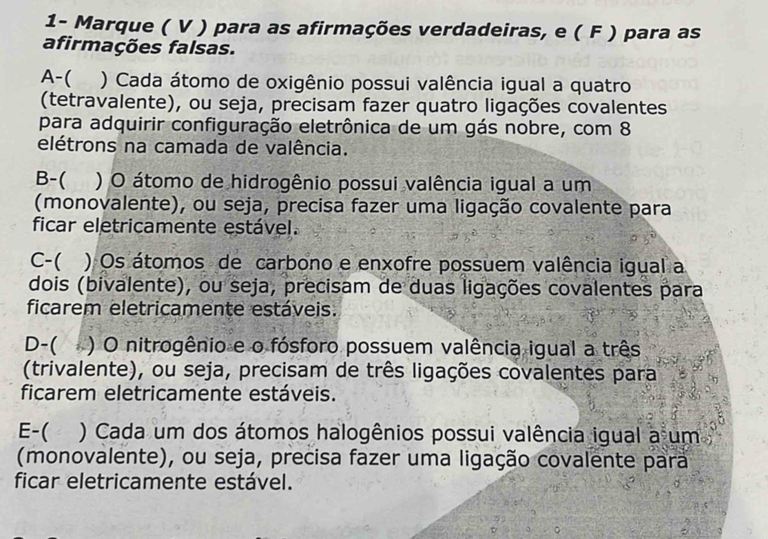 1- Marque ( V ) para as afirmações verdadeiras, e ( F ) para as
afirmações falsas.
A-( ) Cada átomo de oxigênio possui valência igual a quatro
(tetravalente), ou seja, precisam fazer quatro ligações covalentes
para adquirir configuração eletrônica de um gás nobre, com 8
elétrons na camada de valência.
B-( ) O átomo de hidrogênio possui valência igual a um
(monovalente), ou seja, precisa fazer uma ligação covalente para
ficar eletricamente estável.
C-( ) Os átomos de carbono e enxofre possuem valência igual a
dois (bivalente), ou seja, precisam de duas ligações covalentes para
ficarem eletricamente estáveis.
D-( ( ) O nitrogênio e o fósforo possuem valência igual a três
(trivalente), ou seja, precisam de três ligações covalentes para
ficarem eletricamente estáveis.
E-( ) Cada um dos átomos halogênios possui valência igual a um
(monovalente), ou seja, precisa fazer uma ligação covalente para
ficar eletricamente estável.