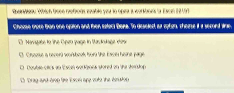 Which three melhods enable you to open a workbook in Excel 2019?
Choose more than one option and then select Done. To deselect an option, choose it a second time.
Navigate to the Open page in Backstage view
Choose a recent workbook from the Excet home page
□ Double-click an Excel workbook stored on the desklop
Drag-and drop the Excel app onto the desktop