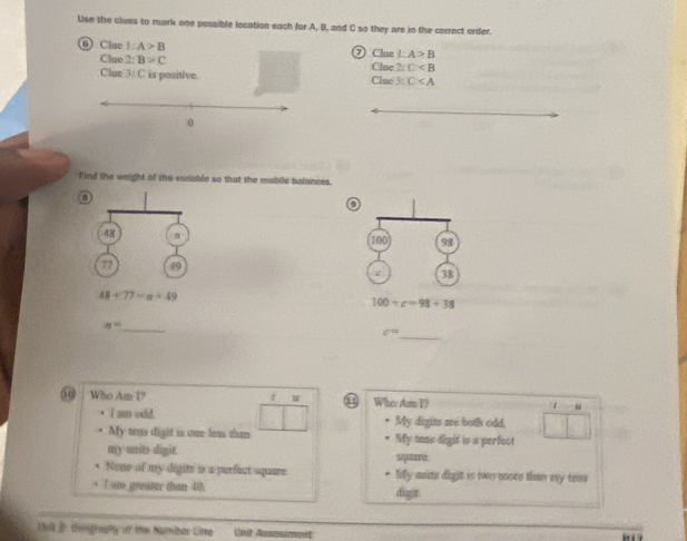 Use she clues to mark one possible location each for A, B, and C so they are in the correct order.
6 Clue 1:A>B ⑦ Clue I:A>B
Clue 2:B=C
Clun 3: C is positive. Clue Clue 2:C
3:C
_
_
_
Find the weight of the vanable so that the mabile balances.
0
48
100 98
77 49
e 38
48+77=n+49
100+c=98+38
n= _
_ c=
r
0 Who Am T? ① Whe Am P? 1
I am odd. My digits are both odd.
My teas digit is one less than * My toas digit is a perfect
my units digit sqpaare
None of my digits is a perfect squre. * Mify units digit is twe nooee than avy teos
I om greater than 40. digit
Gl 2 temgraphy of the Numbar Cinta Unit Ausesiment