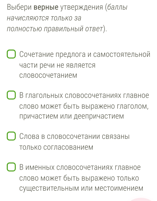 Βыбери верные утверждения (баллы
начисЛяюотСЯ Τолько за
полностыю правильный ответ).
Сочетание предлога и самостоятельной
часΤи речи не яΒляется
словосочетанием
В глагольных словосочетаниях главное
слово может быеть Βырражено глаголом,
причастием или деепричастием
Слова в словосочетании связаны
только согласованием
В именных словосочетаниях главное
слово может быерь Βыражено только
существительным или местоимением