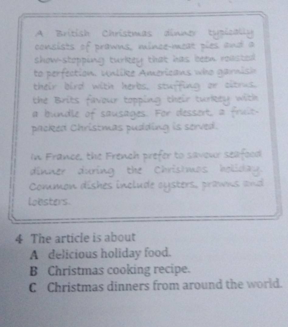 A British Christmas dinner tpicay
consists of prawns, mince-meat pies and a
show-stopping turkey that has been reasted 
to perfection. Unlike Americans who garnish
their bird with herbs, stuffing or citrus.
the Brits favour topping their turkey with
a bundle of sausages. For dessert, a fruit.
packed Christmas pudding is served.
In France, the French prefer to savour seafeed
dinner during the Chrishmos holiday.
Common dishes include oysters, prawns and
lobsters.
4 The article is about
A delicious holiday food.
B Christmas cooking recipe.
C Christmas dinners from around the world.