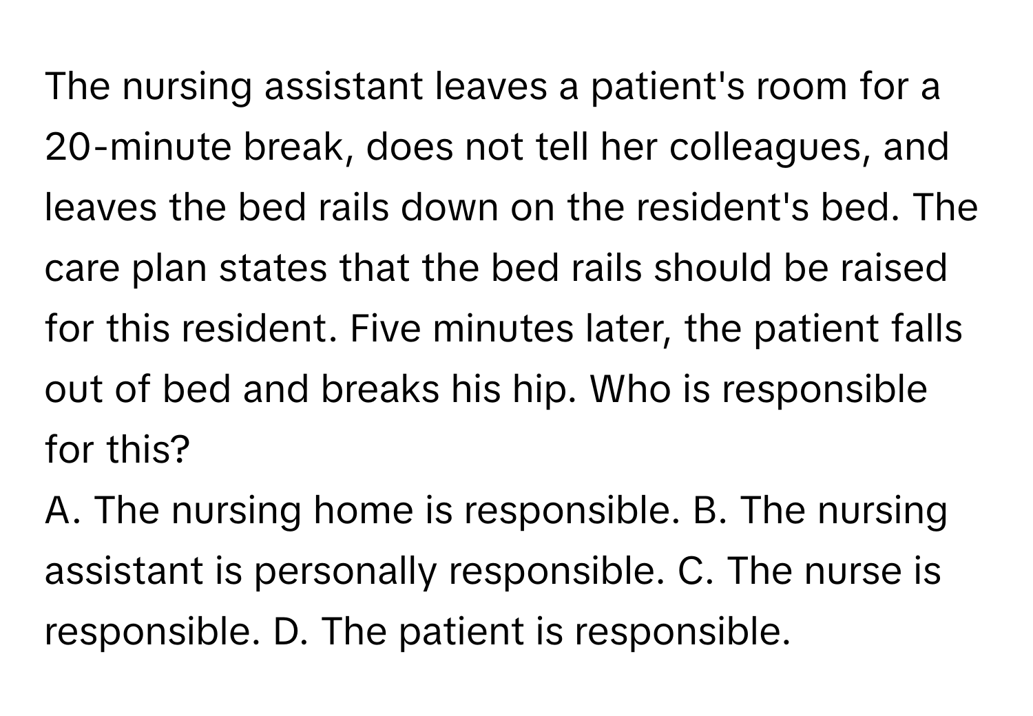 The nursing assistant leaves a patient's room for a 20-minute break, does not tell her colleagues, and leaves the bed rails down on the resident's bed. The care plan states that the bed rails should be raised for this resident. Five minutes later, the patient falls out of bed and breaks his hip. Who is responsible for this?

A. The nursing home is responsible. B. The nursing assistant is personally responsible. C. The nurse is responsible. D. The patient is responsible.