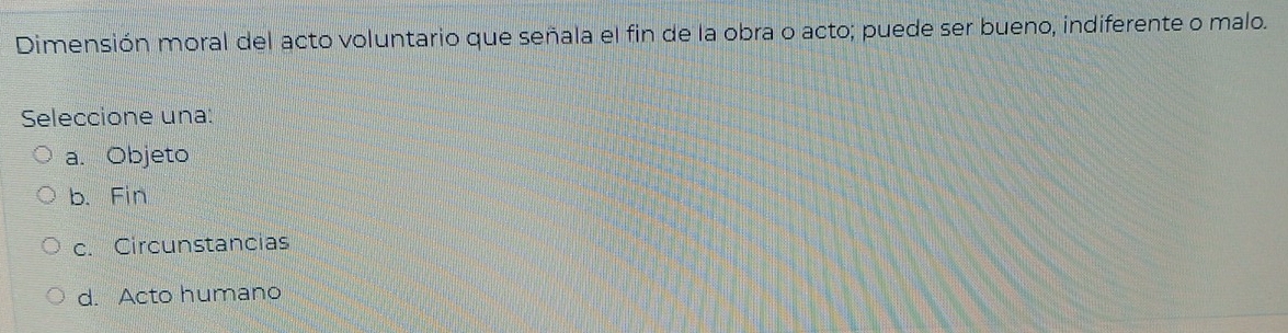 Dimensión moral del acto voluntario que señala el fin de la obra o acto; puede ser bueno, indiferente o malo.
Seleccione una:
a. Objeto
b. Fin
c. Circunstancias
d. Acto humano