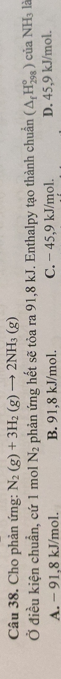 Cho phản ứng: N_2(g)+3H_2(g)to 2NH_3(g)
Ở điều kiện chuẩn, cứ 1 mol N_2 phản ứng hết sẽ tỏa ra 91,8 kJ. Enthalpy tạo thành chuẩn (△ _fH_(298)^o) của NH_3 là
A. - 91,8 kJ/mol. B. 91,8 kJ/mol. C. − 45, 9 kJ/mol. D. 45,9 kJ/mol.