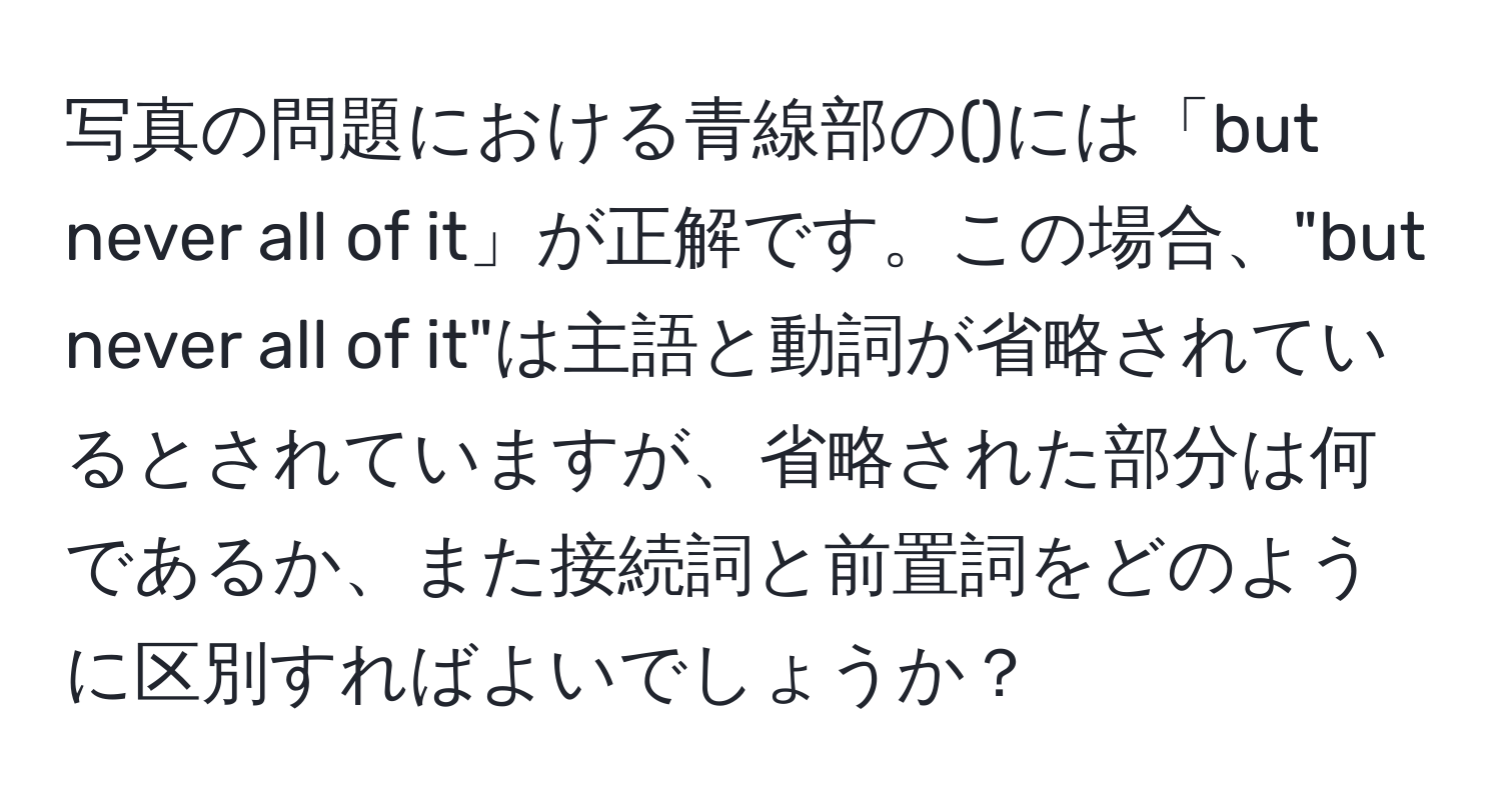 写真の問題における青線部の()には「but never all of it」が正解です。この場合、"but never all of it"は主語と動詞が省略されているとされていますが、省略された部分は何であるか、また接続詞と前置詞をどのように区別すればよいでしょうか？