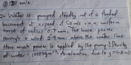 ②180um/s 
Water is pumped steadly, not of a flowded 
basement at aspead. of So wls via a uncform 
house of ralius 0:7 wim: The horse passes 
thnough a wind 2:g mm above the water line. 
How much power is applied by the punny.. Pensily 
ofwater. 1000kgm^(-3) fevcelerahin due to g=9.8m/s