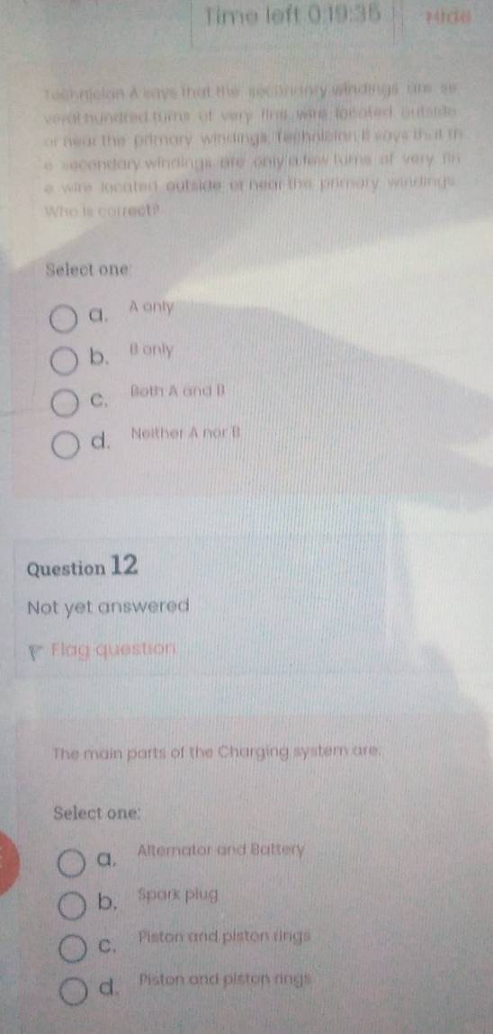 Time left 0
Technclan A says that the secordary windings, ars ss
veral hundred turns of very fine wers focated, outside
or near the primary windings, Teehnisian it says that m
e secendary windings are only a few furns of very fin 
e wire located outside or hear the primary, windings
Who is correct?
Select one
C. A only
b. @ only
C. Both A and B
d. Neither A nor B
Question 12
Not yet answered
Flag question
The main parts of the Charging system are.
Select one:
a, Alternator and Battery
b. Spark plug
C. Piston and piston rings
d. Piston and piston rings