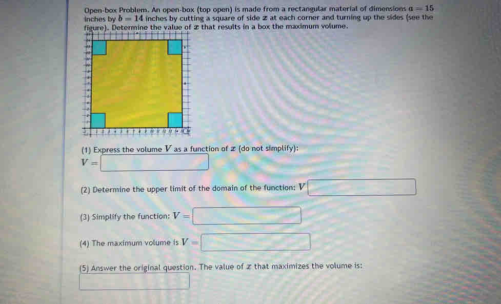 Open-box Problem. An open-box (top open) is made from a rectangular material of dimensions a=15
Inches by b=14 inches by cutting a square of side 2 at each corner and turning up the sides (see the 
(1) Express the volume V as a function of x (do not simplify):
V=□
(2) Determine the upper limit of the domain of the function: V□
(3) Simplify the function: V=□
(4) The maximum volume is V=□
(5) Answer the original question. The value of x that maximizes the volume is: 
_ 