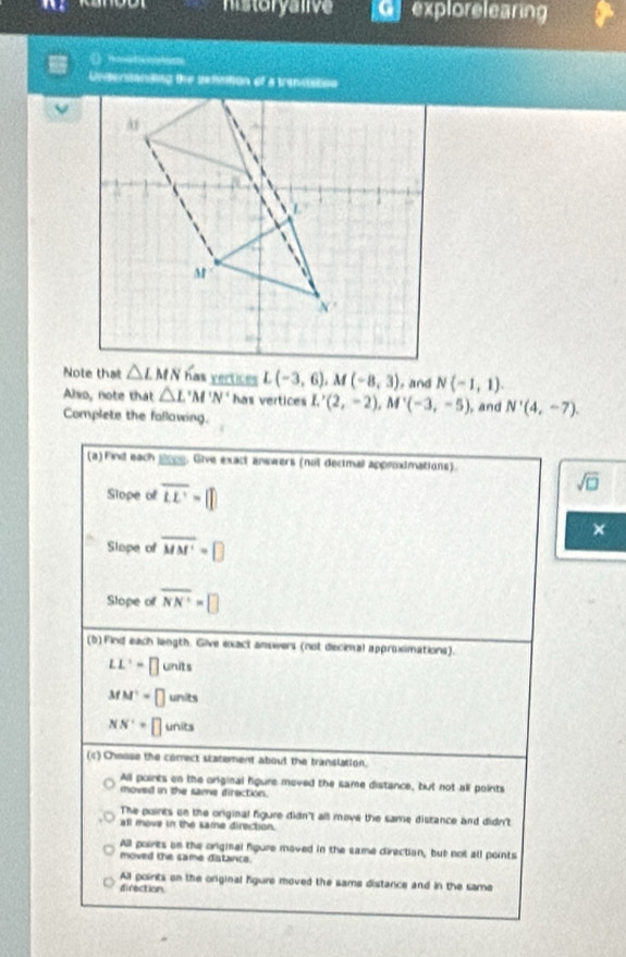 historyalive   explorelearing
D meotim
Understanding the setintion of a transtation
L(-3,6),M(-8,3) , and N(-1,1).
Also, note that △ L'M'N' has vertices
Complete the folowing. L'(2,-2),M'(-3,-5) , and N'(4,-7).
(a)Find each ____. Give exact answers (not decimal approdmations).
Slope of overline LE=□
sqrt(□ )
×
Slope of overline MM'=□
Slope of overline NN=□
(b) Find each length. Give exact answers (not decinal approximations).
LL'=□ un its
MN'=□ units
NN'=□ unit
(c) Choose the correct statement about the translation.
All points on the original hgure moved the same distance, but not all points
moved in the same direction.
The points on the original figure didn't all move the same distance and didn't
all move in the same direction.
All poirts on the orginal fgure moved in the same direction, but not all points
moved the same distance.
All points on the original figure moved the same distance and in the same
direction.