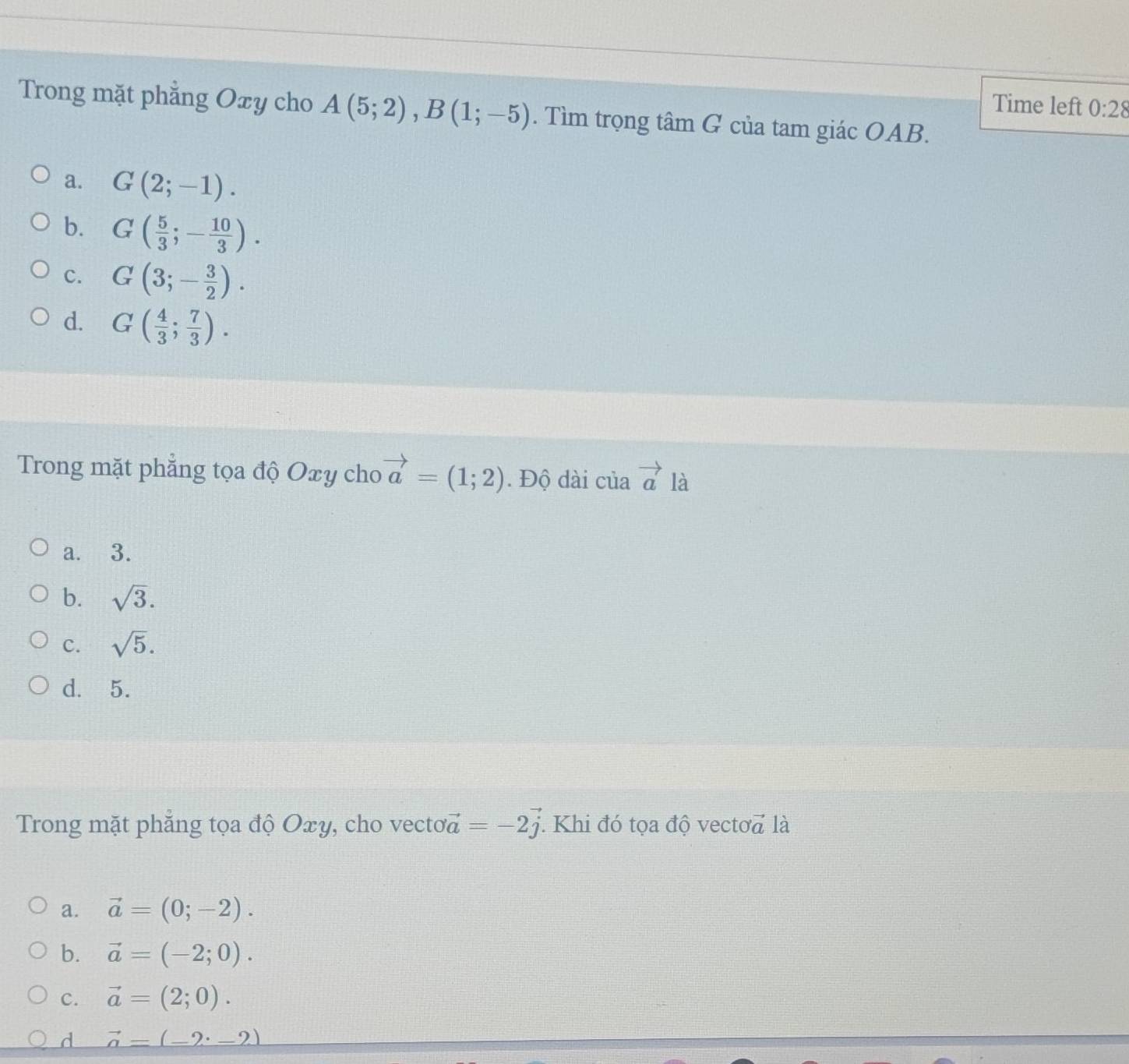 Time left 0:28 
Trong mặt phẳng Oxy cho A(5;2), B(1;-5). Tìm trọng tâm G của tam giác OAB.
a. G(2;-1).
b. G( 5/3 ;- 10/3 ).
c. G(3;- 3/2 ).
d. G( 4/3 ; 7/3 ). 
Trong mặt phẳng tọa độ Oxy cho vector a=(1;2). Độ dài của vector a là
a. 3.
b. sqrt(3).
c. sqrt(5).
d. 5.
Trong mặt phẳng tọa độ Oxy, cho vecto vector a=-2vector j. Khi đó tọa độ vectoa là
a. vector a=(0;-2).
b. vector a=(-2;0).
C. vector a=(2;0).
d vector a=(-2· _ 2)