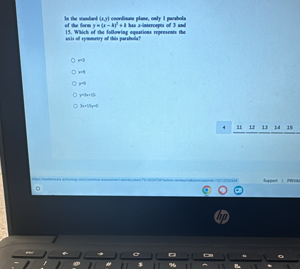 In the standard (x,y) coordinate plane, only 1 parabola
of the form y=(x-h)^2+k has x-intercepts of 3 and
15. Which of the following equations represents the
axis of symmetry of this parabola?
x=3
x=9
y=9
y=3x+15
3x+15y=0
1 11 12 13 14 15
https://walkercoala.schoology.com/common-assessment-delivery/start/76142247307action=onresume&submissionld=1521225250# Support | PRIVA
es
I
$ %
*