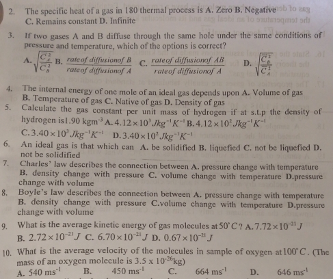 The specific heat of a gas in 180 thermal process is A. Zero B. Negative b to a
C. Remains constant D. Infinite
3. If two gases A and B diffuse through the same hole under the same conditions of
pressure and temperature, which of the options is correct?
A. sqrt (frac C_4)^2(C_9)^2B. rateofdiffusionofB/rateofdiffusionofA  C.  rateofdiffusionofAB/rateofdiffusionofA  D. sqrt (frac C_8)^2(C_4)^2
4. The internal energy of one mole of an ideal gas depends upon A. Volume of gas
B. Temperature of gas C. Native of gas D. Density of gas
5. Calculate the gas constant per unit mass of hydrogen if at s.t.p the density of
hydrogen is 1.90kgm^(-3) A. 4.12* 10^3Jkg^(-1)K^(-1)B.4.12* 10^2Jkg^(-1)K^(-1)
C. 3.40* 10^3Jkg^(-1)K^(-1) D. 3.40* 10^2Jkg^(-1)K^(-1)
6. An ideal gas is that which can A. be solidified B. liquefied C. not be liquefied D.
not be solidified
7. Charles’ law describes the connection between A. pressure change with temperature
B. density change with pressure C. volume change with temperature D.pressure
change with volume
8, Boyle’s law describes the connection between A. pressure change with temperature
B. density change with pressure C.volume change with temperature D.pressure
change with volume
9. What is the average kinetic energy of gas molecules at 50°C ? A. 7.72* 10^(-21)J
B. 2.72* 10^(-21)J C. 6.70* 10^(-21) -k D. 0.67* 10^(-21)J
10. What is the average velocity of the molecules in sample of oxygen at 100°C. (The
mass of an oxygen molecule is 3.5* 10^(-26)kg)
A. 540ms^(-1) B. 450ms^(-1) C. 664ms^(-1) D. 646ms^(-1)