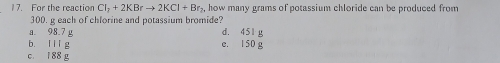 For the reaction CI_2+2KBrto 2KCl+Br_2. how many grams of potassium chloride can be produced from
300. g each of chlorine and potassium bromide?
a. 98.7 g d. 451 g
b. i i l g e. 150 g
c. 188 g