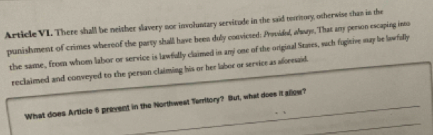 Article VI. There shall be neither slavery nor involuntary servitude in the said territory, otherwise than in the 
punishment of crimes whereof the party shall have been duly convicsed: Providd, wwys. That any person escaping into 
the same, from whom labor or service is lawfully claimed in any one of the onginal Staes, such fugitive may be lawfally 
reclaimed and conveyed to the person claiming his or her labor or service as aforesaid. 
_ 
What does Article 6 prevent in the Northwest Territory? But, what does it allow?