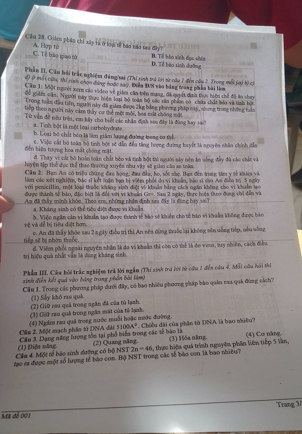 Giảm phân chỉ xảy ra ở loại tế bào nào sau đây?
A. Hợp tử
C. Tế bào giao tử
B. Tế bào sinh dục chín
D. Tế bào sinh dưỡng
Phần II. Câu hỏi trắc nghiệm đúng/sai (Thí sinh trả lời từ câu 1 đến câu 2. Trong mỗi ýa) b) c)
d) ở mỗi cầu, thi sinh chọn đúng hoặc sai). Điền Đ/S vào bảng trong phần bài làm
Câu 1: Một người xem các video về giảm cân trên mạng, đã quyết định thực hiện chế độ ăn chay
để giảm cần. Người này thực hiện loại bỏ toàn bộ các sản phẩm có chứa chất béo và tinh bột.
Trong tuần đầu tiên, người này đã giảm được 2kg bằng phương pháp này, nhưng trong những tuần
tiếp theo người này cảm thấy cơ thể mệt mỏi, hoa mắt chóng mặt.
Từ vấn đề nêu trên, em hãy cho biết các nhận định sau đây là đúng hay sai?
a. Tinh bột là một loại carbohydrate.
b. Loại bỏ chất béo là làm giảm lượng đường trong cơ thể.
c. Việc cắt bỏ toàn bộ tinh bột sẽ dẫn đến tăng lượng đường huyết là nguyên nhân chính dẫn
đến hiện tượng hoa mắt chóng mặt.
d. Thay vì cắt bỏ hoàn toàn chất béo và tinh bột thì người này nên ăn uống đầy đủ các chất và
luyện tập thể dục thể thao thường xuyên như vậy sẽ giảm cân an toàn.
Câu 2: Bạn An có triệu chứng đau họng, đau đầu, ho, sốt nhẹ. Bạn đến trung tâm y tế khám và
làm các xét nghiệm, bác sĩ kết luận bạn bị viêm phổi do vi khuẩn, bác sĩ cho An điều trị 5 ngày
với penicillin, một loại thuốc kháng sinh diệt vi khuẩn bằng cách ngăn không cho vi khuẩn tạo
được thành tế bào, đặc biệt là đối với vi khuẩn Gr+. Sau 2 ngày, thực hiện theo đúng chỉ dẫn và
An đã thấy mình khỏe. Theo em, những nhận định sau đây là đúng hay sai?
a. Kháng sinh có thể tiêu diệt được vi khuẩn.
b. Việc ngăn cản vi khuẩn tạo được thành tế bào sẽ khiến cho tế bào vi khuẩn không được bảo
vệ và dễ bị tiêu diệt hơn.
c. An đã thấy khỏe sau 2 ngày điều trị thì An nên dừng thuốc lại không nên uống tiếp, nếu uống
tiếp sẽ bị nhờn thuốc.
d. Viêm phổi ngoài nguyên nhân là do vi khuẩn thì còn có thể là do virus, tuy nhiên, cách điều
trị hiệu quả nhất vẫn là dùng kháng sinh.
Phần III. Câu hỏi trắc nghiệm trả lời ngắn (Thí sinh trả lời từ câu 1 đến câu 4. . Moverline overline o i câu hỏi thí
sinh điền kết quả vào bảng trong phần bài làm)
Câu 1. Trong các phương pháp dưới đây, có bao nhiêu phương pháp bảo quản rau quả đúng cách?
(1) Sấy khô rau quả.
(2) Giữ rau quả trong ngăn đá của tủ lạnh.
(3) Giữ rau quả trong ngăn mát của tủ lạnh.
(4) Ngâm rau quả trong nước muối hoặc nước đường.
Câu 2. Một mạch phân tử DNA dài 5100A^0. Chiều dài của phân tử DNA là bao nhiêu?
Câu 3. Dạng năng lượng tồn tại phổ biến trong các tế bào là
(1) Điện năng. (2) Quang năng. (3) Hóa năng.
(4) Cơ năng.
Câu 4. Một tế bào sinh dưỡng có bộ NST 2n=46 , thực hiện quá trình nguyên phân liên tiếp 5 lần,
tạc ra được một số lượng tế bào con. Bộ NST trong các tế bào con là bao nhiêu?
Trang 3/
Mã đề 001