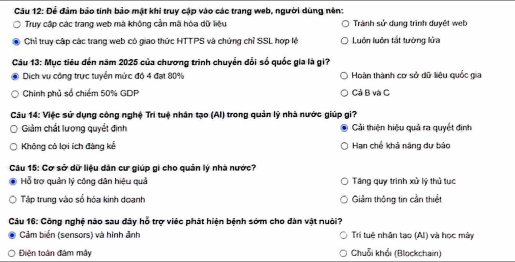 Để đàm bảo tính bảo mật khi truy cập vào các trang web, người dùng nên:
Truy cập các trang web mà không cần mã hóa dữ liệu Tránh sử dung trình duyệt web
Chỉ truy cập các trang web có giao thức HTTPS và chứng chỉ SSL hợp lệ Luôn luôn tắt tường lửa
Câu 13: Mục tiêu đến năm 2025 của chương trình chuyển đổi số quốc gia là gi?
Dịch vụ công trực tuyển mức độ 4 đạt 80% Hoàn thành cơ sở dữ liệu quốc gia
Chinh phủ sổ chiếm 50% GDP Cả B và C
Câu 14: Việc sử dụng công nghệ Trí tuệ nhân tạo (AI) trong quản lý nhà nước giúp gi?
Giảm chất lương quyềt định Cải thiện hiệu quả ra quyết định
Không có lợi ích đáng kể Hạn chế khả năng dự báo
Câu 15: Cơ sở dữ liệu dân cư giúp gì cho quản lý nhà nước?
Hỗ trợ quản lý công dân hiệu quả Tăng quy trình xử lý thủ tục
Tập trung vào sổ hóa kinh doanh Giàm thông tin cần thiết
Câu 16: Công nghệ nào sau đây hỗ trợ việc phát hiện bệnh sớm cho đàn vật nuôi?
Cảm biển (sensors) và hình ảnh Trí tuệ nhân tao (AI) và học máy
Điện toản đám mây Chuỗi khổi (Blockchain)