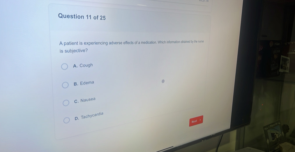 A patient is experiencing adverse effects of a medication. Which information obtained by the nurse
is subjective?
A. Cough
B. Edema
C. Nausea
D. Tachycardia
Next >