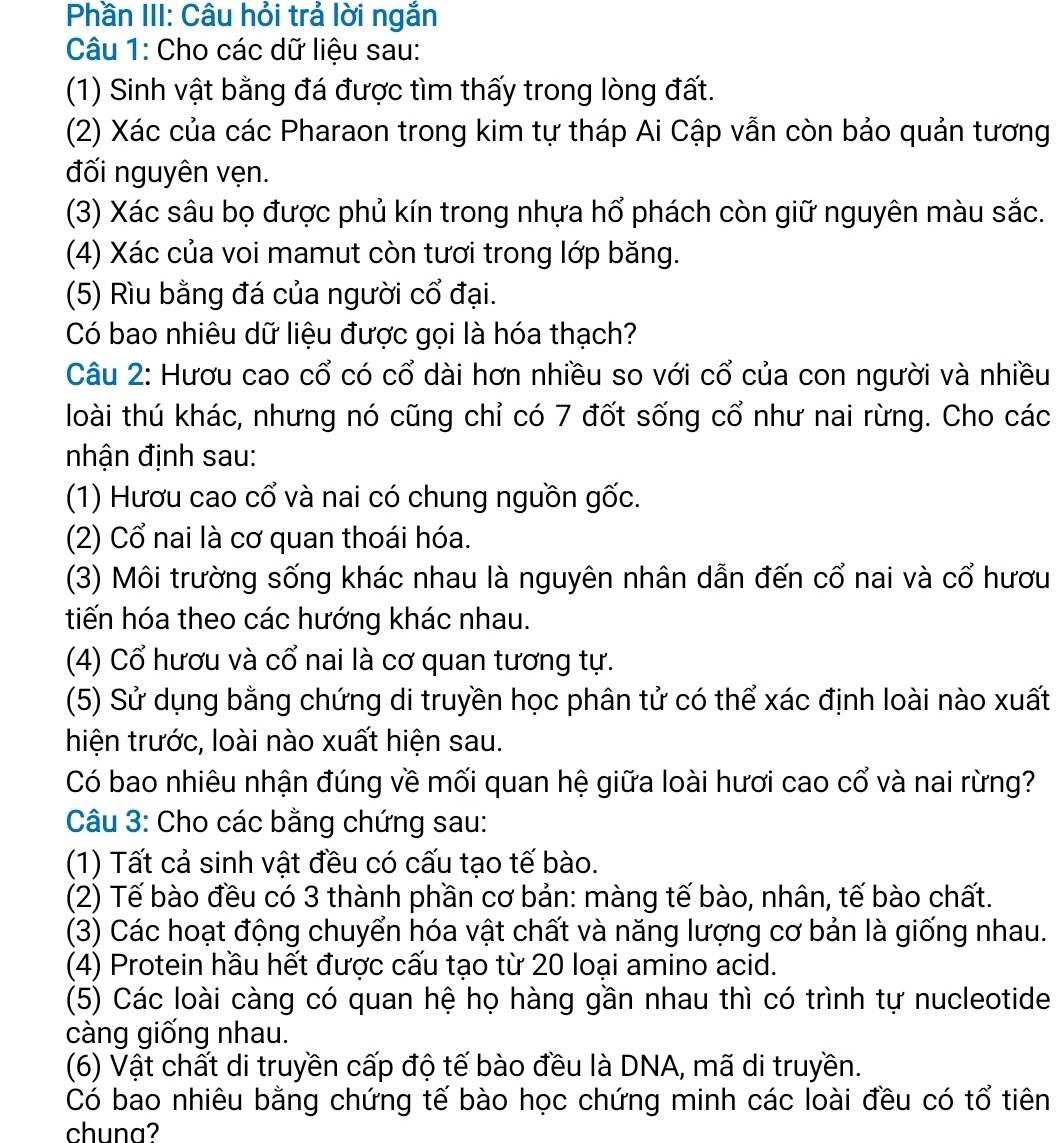 Phần III: Câu hỏi trả lời ngắn
Câu 1: Cho các dữ liệu sau:
(1) Sinh vật bằng đá được tìm thấy trong lòng đất.
(2) Xác của các Pharaon trong kim tự tháp Ai Cập vẫn còn bảo quản tương
đối nguyên vẹn.
(3) Xác sâu bọ được phủ kín trong nhựa hổ phách còn giữ nguyên màu sắc.
(4) Xác của voi mamut còn tươi trong lớp băng.
(5) Rìu bằng đá của người cổ đại.
Có bao nhiêu dữ liệu được gọi là hóa thạch?
Câu 2: Hươu cao cổ có cổ dài hơn nhiều so với cổ của con người và nhiều
loài thú khác, nhưng nó cũng chỉ có 7 đốt sống cổ như nai rừng. Cho các
nhận định sau:
(1) Hươu cao cổ và nai có chung nguồn gốc.
(2) Cổ nai là cơ quan thoái hóa.
(3) Môi trường sống khác nhau là nguyên nhân dẫn đến cổ nai và cổ hươu
tiến hóa theo các hướng khác nhau.
(4) Cổ hươu và cổ nai là cơ quan tương tự.
(5) Sử dụng bằng chứng di truyền học phân tử có thể xác định loài nào xuất
hiện trước, loài nào xuất hiện sau.
Có bao nhiêu nhận đúng về mối quan hệ giữa loài hươi cao cổ và nai rừng?
Câu 3: Cho các bằng chứng sau:
(1) Tất cả sinh vật đều có cấu tạo tế bào.
(2) Tế bào đều có 3 thành phần cơ bản: màng tế bào, nhân, tế bào chất.
(3) Các hoạt động chuyển hóa vật chất và năng lượng cơ bản là giống nhau.
(4) Protein hầu hết được cấu tạo từ 20 loại amino acid.
(5) Các loài càng có quan hệ họ hàng gần nhau thì có trình tự nucleotide
càng giống nhau.
(6) Vật chất di truyền cấp độ tế bào đều là DNA, mã di truyền.
Có bao nhiêu bằng chứng tế bào học chứng minh các loài đều có tổ tiên
chuna?