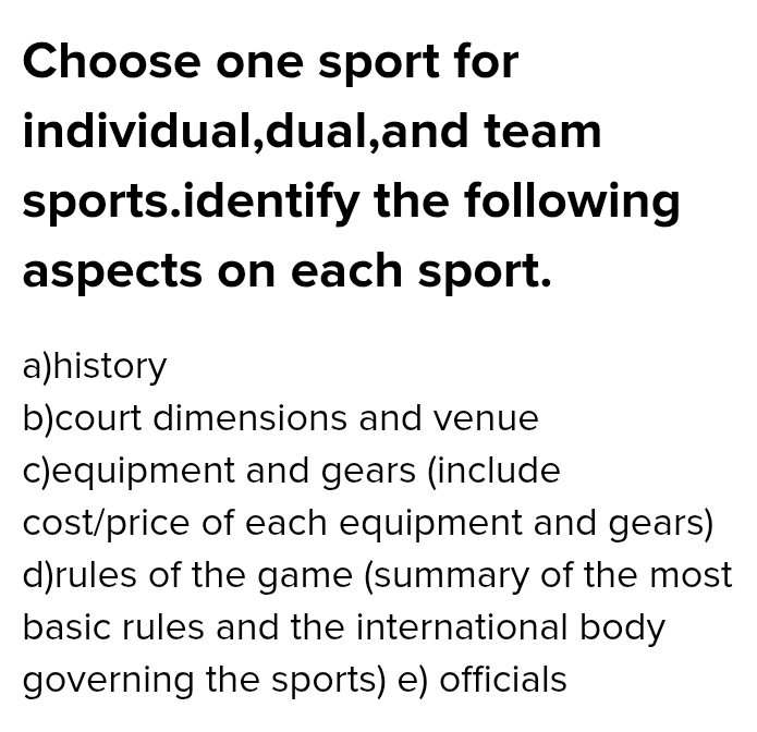 Choose one sport for 
individual,dual,and team 
sports.identify the following 
aspects on each sport. 
a)history 
b)court dimensions and venue 
c)equipment and gears (include 
cost/price of each equipment and gears) 
d)rules of the game (summary of the most 
basic rules and the international body 
governing the sports) e) officials