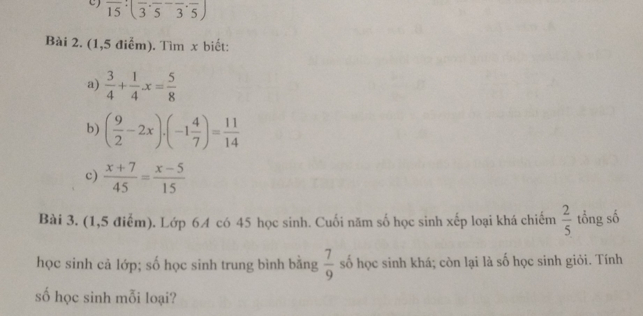 overline 15· (overline 3· overline 5-overline 3· overline 5)
Bài 2. (1,5 điểm). Tìm x biết: 
a)  3/4 + 1/4 x= 5/8 
b) ( 9/2 -2x)· (-1 4/7 )= 11/14 
c)  (x+7)/45 = (x-5)/15 
Bài 3. (1,5 điểm). Lớp 64 có 45 học sinh. Cuối năm số học sinh xếp loại khá chiếm  2/5  tổng số 
học sinh cả lớp; số học sinh trung bình bằng  7/9  số học sinh khá; còn lại là số học sinh giỏi. Tính 
số học sinh mỗi loại?