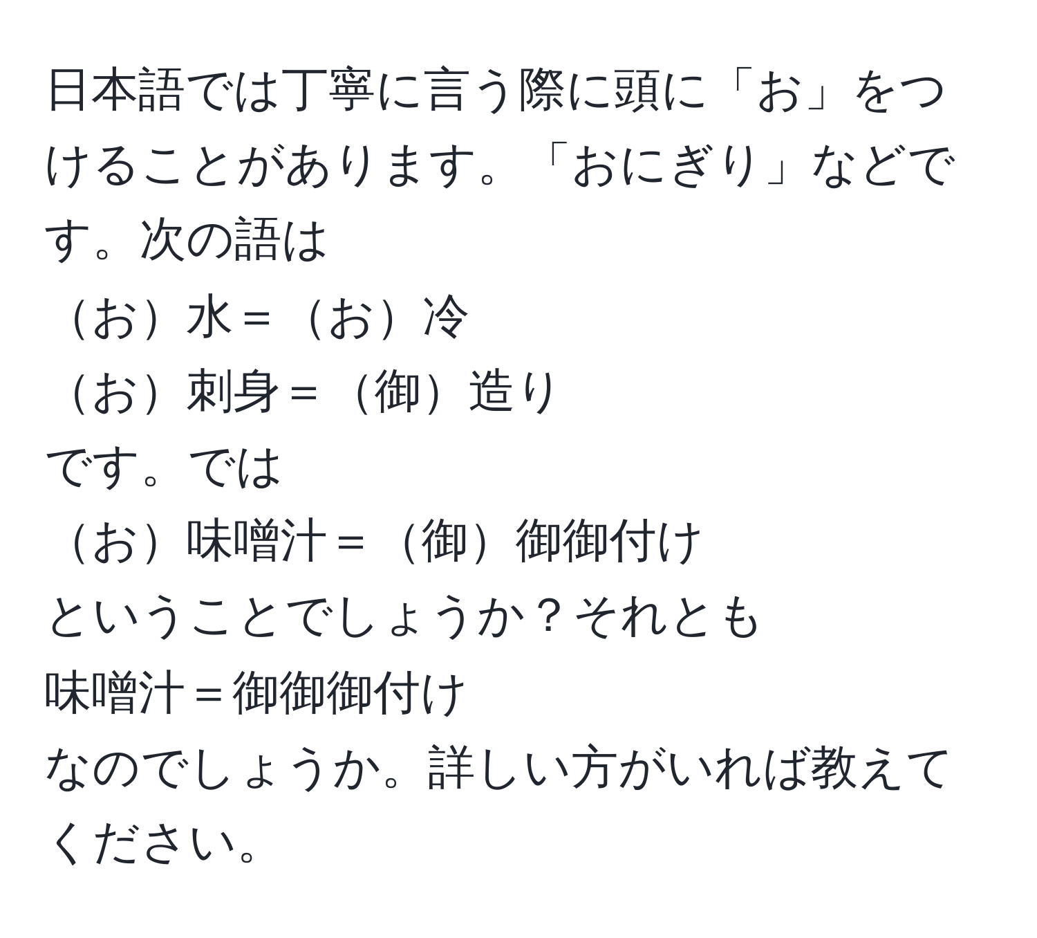 日本語では丁寧に言う際に頭に「お」をつけることがあります。「おにぎり」などです。次の語は  
お水＝お冷  
お刺身＝御造り  
です。では  
お味噌汁＝御御御付け  
ということでしょうか？それとも  
味噌汁＝御御御付け  
なのでしょうか。詳しい方がいれば教えてください。