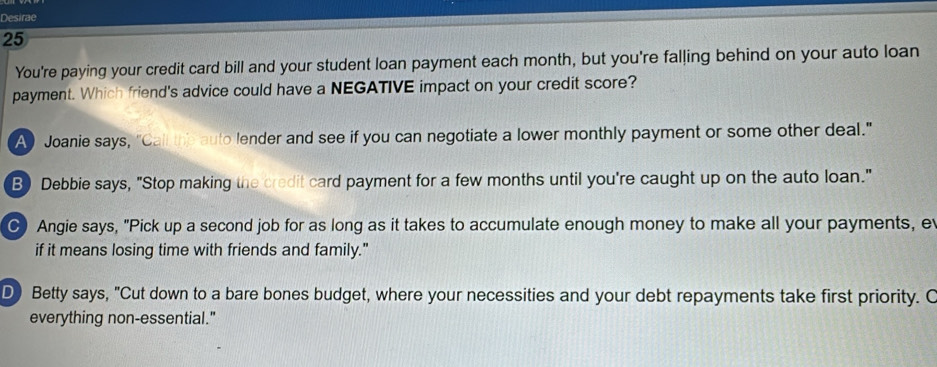 Desirae
25
You're paying your credit card bill and your student loan payment each month, but you're falling behind on your auto loan
payment. Which friend's advice could have a NEGATIVE impact on your credit score?
A Joanie says, "Call the auto lender and see if you can negotiate a lower monthly payment or some other deal."
B) Debbie says, "Stop making the credit card payment for a few months until you're caught up on the auto loan."
C Angie says, "Pick up a second job for as long as it takes to accumulate enough money to make all your payments, e
if it means losing time with friends and family."
D) Betty says, "Cut down to a bare bones budget, where your necessities and your debt repayments take first priority. C
everything non-essential."