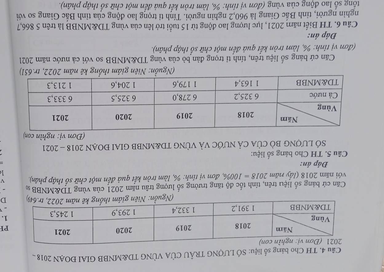 TH Cho bảng số liệu: SỐ LƯợNG TRÂU CÚA VÚNG TD&MNBB GIAI ĐOAN 2018 
PH 
1. 
D 
Căn cứ bảng số liệu trên, tính tốc độ tăng trưởng số lượng trâu năm 2021 của vùng TD&MNBB s - 
với năm 2018 (lấy năm 2018=100% , , đơn vị tính: %, làm tròn kết quả đến một chữ số thập phân). V 
1 
Đáp án: 
= 
Câu 5. TH Cho bảng số liệu: 
SÓ LƯợNG BÒ CỦA CẢ NƯỚC VÀ VỦNG TD&MNBB GIAI ĐOẠN 2018 - 2021 
(Đơn vị: nghìn con) 
(Nguồn: Niên giám thống kê nm 22, 
Căn cứ bảng số liệu trên, tính tỉ trọng đàn bò của vùng TD&MNBB so với cả nước năm 2021 
(đơn vị tính: %, làm tròn kết quả đến một chữ số thập phân). 
Đáp án: 
Câu 6. TH Biết năm 2021, lực lượng lao động từ 15 tuổi trở lên của vùng TD&MNBB là trên 5 866,7 
nghìn người, tỉnh Bắc Giang là 960, 2 nghìn người. Tính tỉ trọng lao động của tỉnh Bắc Giang so với 
tổng số lao động của vùng (đơn vị tính: %, làm tròn kết quả đến một chữ số thập phân).