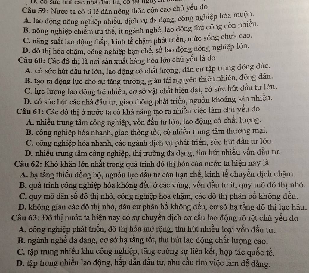 có sực hút các nhà đầu tư, có tải nguyễm
Câu 59: Nước ta có tỉ lệ dân nông thôn còn cao chủ yếu do
A. lao động nông nghiệp nhiều, dịch vụ đa dạng, công nghiệp hóa muộn.
B. nông nghiệp chiếm ưu thế, ít ngành nghề, lao động thủ công còn nhiều.
C. năng suất lao động thấp, kinh tế chậm phát triển, mức sống chưa cao.
D. đô thị hóa chậm, công nghiệp hạn chế, số lao động nông nghiệp lớn.
Câu 60: Các đô thị là nơi sản xuất hàng hóa lớn chủ yếu là do
A. có sức hút đầu tư lớn, lao động có chất lượng, dân cư tập trung đông đúc.
B. tạo ra động lực cho sự tăng trưởng, giàu tài nguyên thiên nhiên, đông dân.
C. lực lượng lao động trẻ nhiều, cơ sở vật chất hiện đại, có sức hút đầu tư lớn.
D. có sức hút các nhà đầu tư, giao thông phát triển, nguồn khoáng sản nhiều.
Câu 61: Các đô thị ở nước ta có khả năng tạo ra nhiều việc làm chủ yếu do
A. nhiều trung tâm công nghiệp, vốn đầu tư lớn, lao động có chất lượng.
B. công nghiệp hóa nhanh, giao thông tốt, có nhiều trung tâm thương mại.
C. công nghiệp hóa nhanh, các ngành dịch vụ phát triển, sức hút đầu tư lớn.
D. nhiều trung tâm công nghiệp, thị trường đa dạng, thu hút nhiều vốn đầu tư.
Câu 62: Khó khăn lớn nhất trong quá trình đô thị hóa của nước ta hiện nay là
A. hạ tầng thiếu đồng bộ, nguồn lực đầu tư còn hạn chế, kinh tế chuyển dịch chậm.
B. quá trình công nghiệp hóa không đều ở các vùng, vồn đầu tư ít, quy mô đồ thị nhỏ.
C. quy mô dân số đô thị nhỏ, công nghiệp hóa chậm, các đô thị phân bố không đều.
D. không gian các đô thị nhỏ, dân cư phân bố không đều, cơ sở hạ tầng đô thị lạc hậu.
Câu 63: Đô thị nước ta hiện nay có sự chuyển dịch cơ cầu lao động rõ rệt chủ yếu do
A. công nghiệp phát triển, đô thị hóa mở rộng, thu hút nhiều loại vốn đầu tư.
B. ngành nghề đa dạng, cơ sở hạ tầng tốt, thu hút lao động chất lượng cao.
C. tập trung nhiều khu công nghiệp, tăng cường sự liên kết, hợp tác quốc tế.
D. tập trung nhiều lao động, hấp dẫn đầu tư, nhu cầu tìm việc làm dễ dàng.