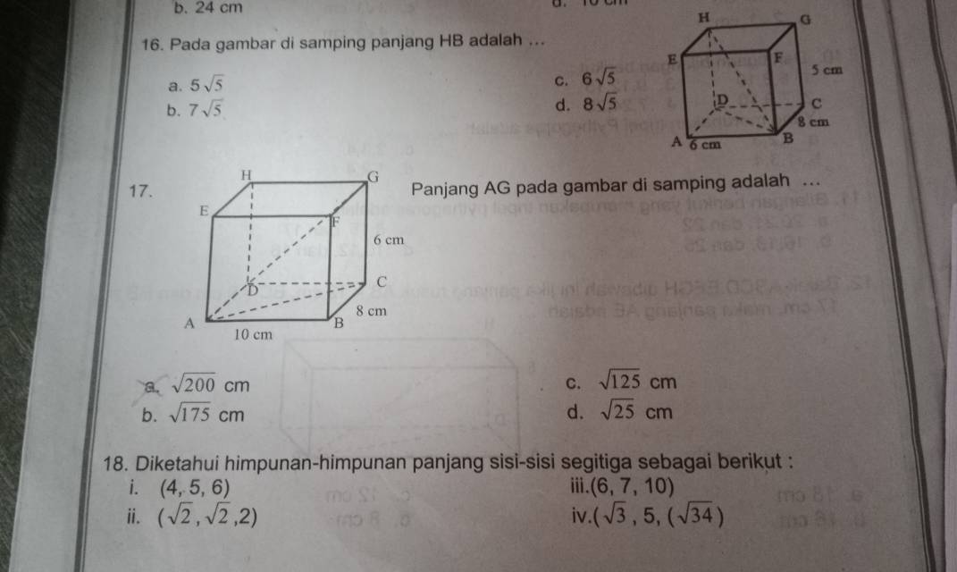 b. 24 cm
16. Pada gambar di samping panjang HB adalah ...
a. 5sqrt(5)
c. 6sqrt(5)
b. 7sqrt(5) d. 8sqrt(5)
17. Panjang AG pada gambar di samping adalah .
a. sqrt(200)cm C. sqrt(125)cm
b. sqrt(175)cm d. sqrt(25)cm
18. Diketahui himpunan-himpunan panjang sisi-sisi segitiga sebagai berikut :
i. (4,5,6) ⅲ. (6,7,10)
ii. (sqrt(2),sqrt(2),2) iv. (sqrt(3),5,(sqrt(34))