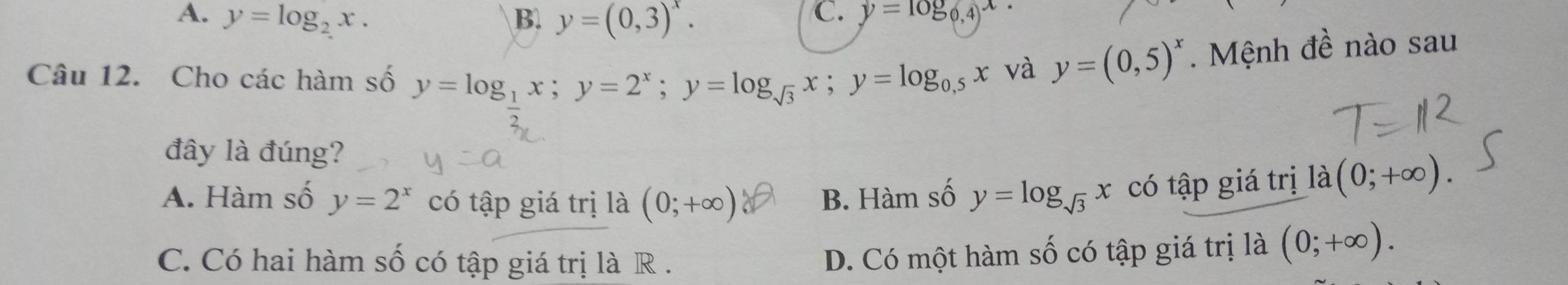 A. y=log _2x. B. y=(0,3)^x.
C. y=log _0,4x
Câu 12. Cho các hàm số y=log __ 1x; y=2^x; y=log _sqrt(3)x; y=log _0.5x và y=(0,5)^x. Mệnh đề nào sau
đây là đúng?
A. Hàm số y=2^x có tập giá trị là (0;+∈fty ) B. Hàm số y=log _sqrt(3)x có tập giá trị la (0;+∈fty ).
C. Có hai hàm số có tập giá trị là R .
D. Có một hàm số có tập giá trị là (0;+∈fty ).