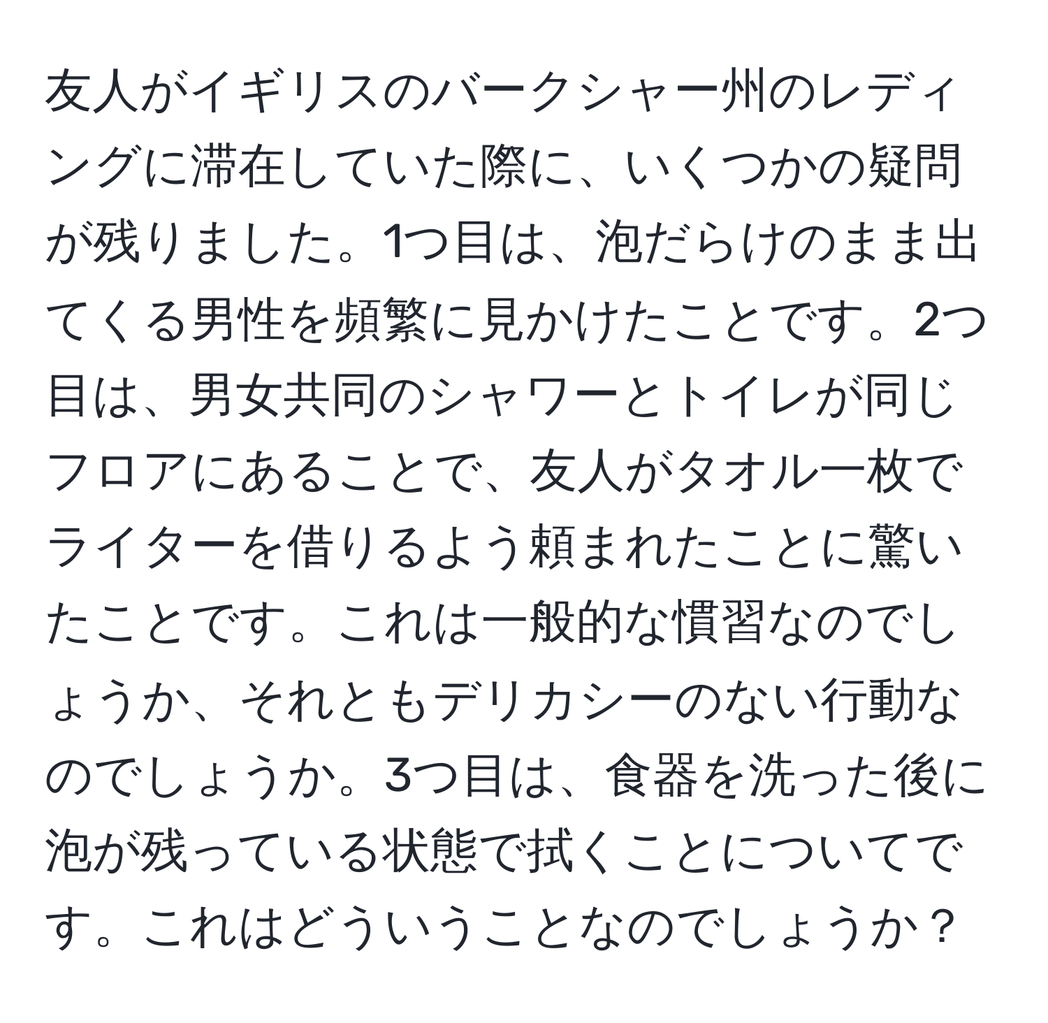 友人がイギリスのバークシャー州のレディングに滞在していた際に、いくつかの疑問が残りました。1つ目は、泡だらけのまま出てくる男性を頻繁に見かけたことです。2つ目は、男女共同のシャワーとトイレが同じフロアにあることで、友人がタオル一枚でライターを借りるよう頼まれたことに驚いたことです。これは一般的な慣習なのでしょうか、それともデリカシーのない行動なのでしょうか。3つ目は、食器を洗った後に泡が残っている状態で拭くことについてです。これはどういうことなのでしょうか？