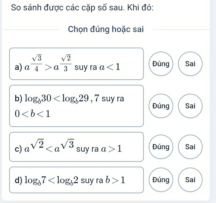 So sánh được các cặp số sau. Khi đó:
Chọn đúng hoặc sai
a) a^(frac sqrt(3))4>a^(frac sqrt(2))3 suy ra a<1</tex> Đúng Sai
b) log _b30 , 7suy ra
Đúng Sai
0
c) a^(sqrt(2)) suy ra a>1 Đúng Sai
d) log _b7 suy ra b>1 Đúng Sai