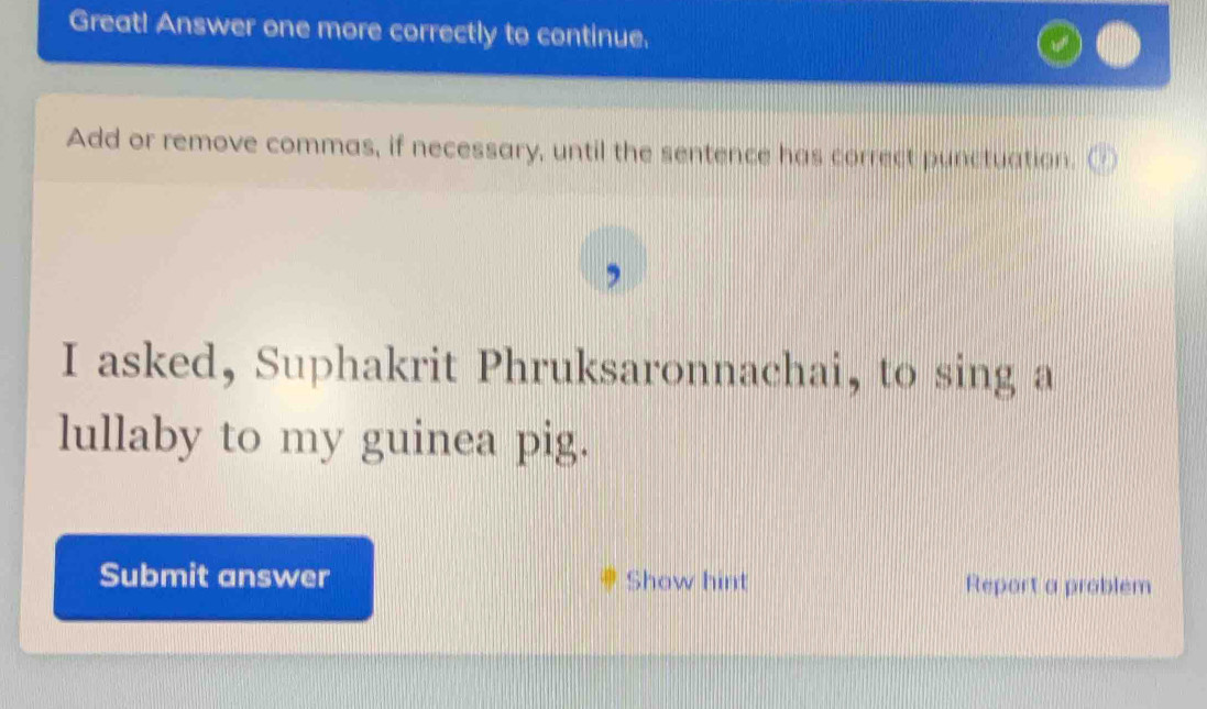 Great! Answer one more correctly to continue. 
Add or remove commas, if necessary, until the sentence has correct punctuation. 
I asked, Suphakrit Phruksaronnachai, to sing a 
lullaby to my guinea pig. 
Submit answer Show hint Report a problem