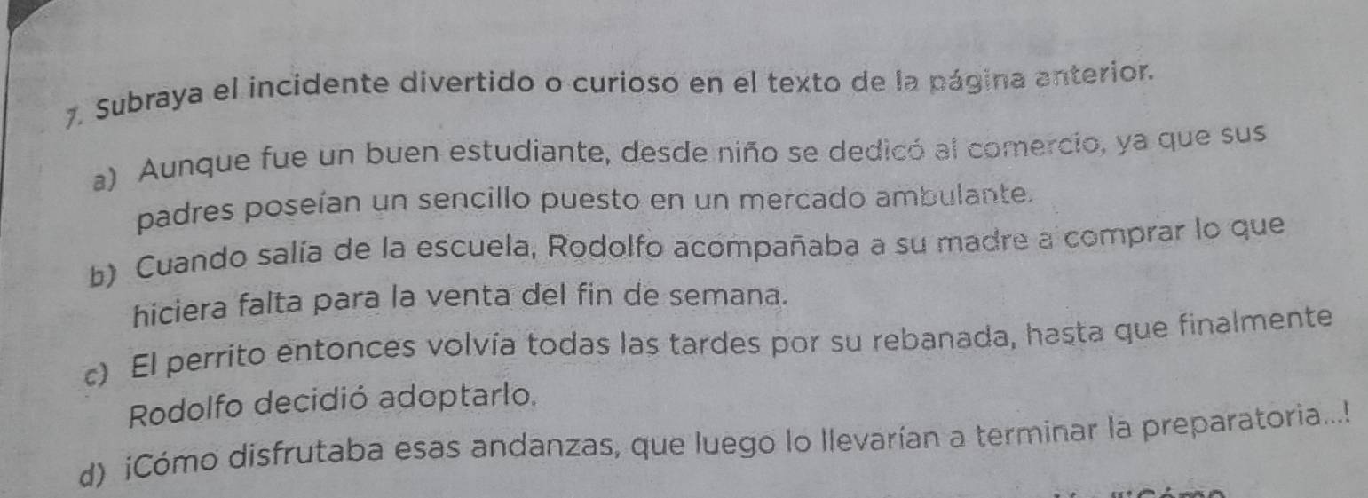 Subraya el incidente divertido o curioso en el texto de la página anterior.
a) Aunque fue un buen estudiante, desde niño se dedicó al comercio, ya que sus
padres poseían un sencillo puesto en un mercado ambulante.
b) Cuando salía de la escuela, Rodolfo acompañaba a su madre a comprar lo que
hiciera falta para la venta del fin de semana.
c) El perrito entonces volvía todas las tardes por su rebanada, hasta que finalmente
Rodolfo decidió adoptarlo.
d) iCómo disfrutaba esas andanzas, que luego lo llevarían a terminar la preparatoria...!