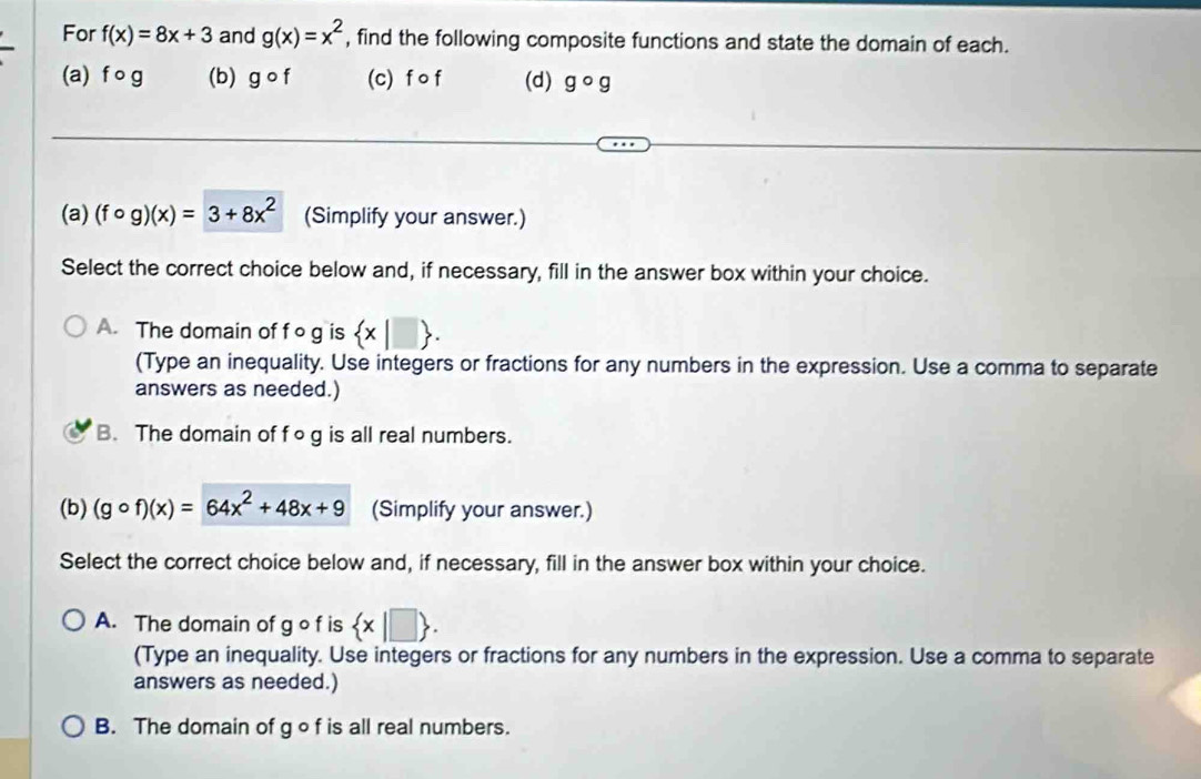 For f(x)=8x+3 and g(x)=x^2 , find the following composite functions and state the domain of each.
(a) f o g (b) gcirc f (c) f o f (d) gcirc g
(a) (fcirc g)(x)=3+8x^2 (Simplify your answer.)
Select the correct choice below and, if necessary, fill in the answer box within your choice.
A. The domain of f o g is  x|□ . 
(Type an inequality. Use integers or fractions for any numbers in the expression. Use a comma to separate
answers as needed.)
B. The domain of fog is all real numbers.
(b) (gcirc f)(x)=64x^2+48x+9 (Simplify your answer.)
Select the correct choice below and, if necessary, fill in the answer box within your choice.
A. The domain of g o f is  x|□ . 
(Type an inequality. Use integers or fractions for any numbers in the expression. Use a comma to separate
answers as needed.)
B. The domain of g of is all real numbers.