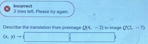 Incorrect 
2 tries left. Please try again. 
Describe the translation from preimage Q(4,-2) to image Q'(2,-7).
(x,y)to (□ ,□ )