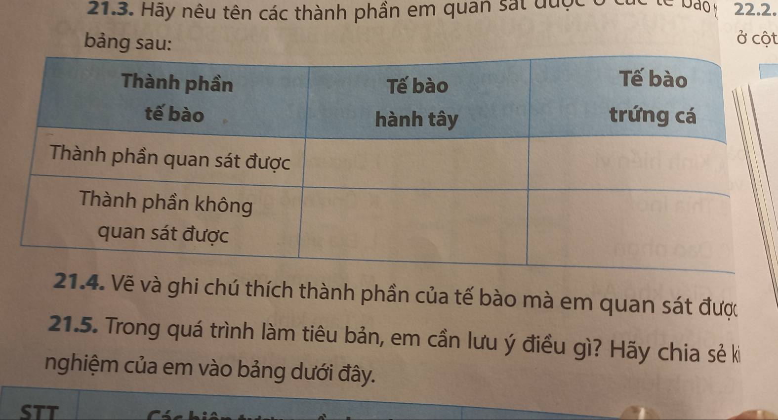 bão 
21.3. Hãy nêu tên các thành phần em quan sat được 22.2. 
bảng sau: 
ở cột 
21.4. Vẽ và ghi chú thích thành phần của tế bào mà em quan sát được 
21.5. Trong quá trình làm tiêu bản, em cần lưu ý điều gì? Hãy chia sẻ ki 
nghiệm của em vào bảng dưới đây. 
STT