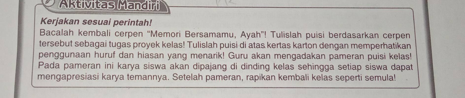 Aktivitas Mandiri 
Kerjakan sesuai perintah! 
Bacalah kembali cerpen “Memori Bersamamu, Ayah”! Tulislah puisi berdasarkan cerpen 
tersebut sebagai tugas proyek kelas! Tulislah puisi di atas kertas karton dengan memperhatikan 
penggunaan huruf dan hiasan yang menarik! Guru akan mengadakan pameran puisi kelas! 
Pada pameran ini karya siswa akan dipajang di dinding kelas sehingga setiap siswa dapat 
mengapresiasi karya temannya. Setelah pameran, rapikan kembali kelas seperti semula!