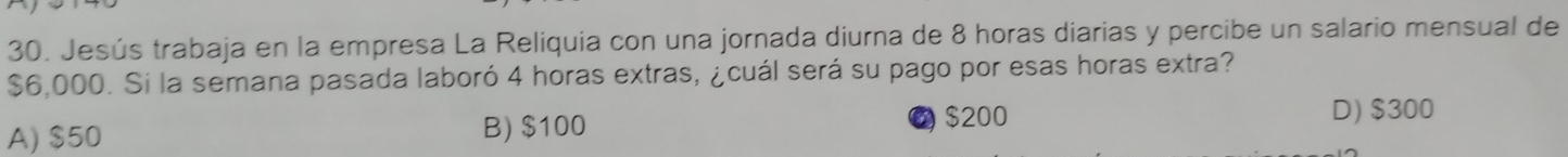 Jesús trabaja en la empresa La Reliquia con una jornada diurna de 8 horas diarias y percibe un salario mensual de
$6,000. Si la semana pasada laboró 4 horas extras, ¿cuál será su pago por esas horas extra?
A) $50 B) $100 $200
D) $300