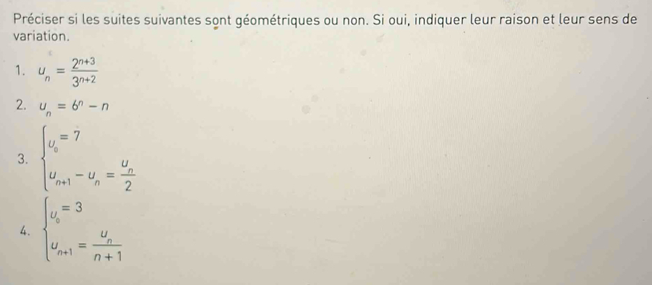 Préciser si les suites suivantes sont géométriques ou non. Si oui, indiquer leur raison et leur sens de 
variation. 
1. u_n= (2^(n+3))/3^(n+2) 
2. u_n=6^n-n
3. beginarrayl u_i=7 u_n+1-u_n=frac u_n2endarray.
4. beginarrayl u_b=3 u_n+1=frac u_nn+1endarray.