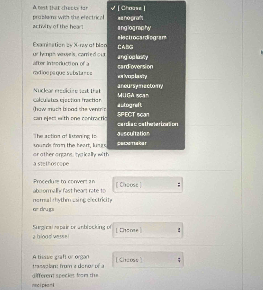 A test that checks for [ Choose ] 
problems with the electrical xenograft 
actvity of the heart angiography 
electrocardiogram 
Examination by X -ray of bloo CABG 
or lymph vessels, carried out angioplasty 
after introduction of a cardioversion 
radioopaque substance valvoplasty 
aneursymectomy 
Nuclear medicine test that MUGA scan 
calculates ejection fraction 
(how much blood the ventric autograft 
can eject with one contractio SPECT scan 
cardiac catheterization 
The action of listening to auscultation 
sounds from the heart, lungs, pacemaker 
or other organs, typically with 
a stethoscope 
Procedure to convert an [ Choose ] 
abnormally fast heart rate to 
normal rhythm using electricity 
or drugs 
Surgical repair or unblocking of [ Choose ] 

a blood vessel 
A tissue graft or organ [ Chaose ] 
; 
transplant from a donor of a 
different species from the 
recipient