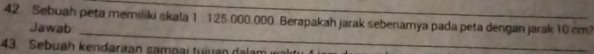 Sebuah peta memiliki skala 1 : 125.000.000. Berapakah jarak sebenamya pada peta dengan jarak 10 cm? 
_ 
Jawab 
43. Sebuah kendaraan sampai tuiuan dalam